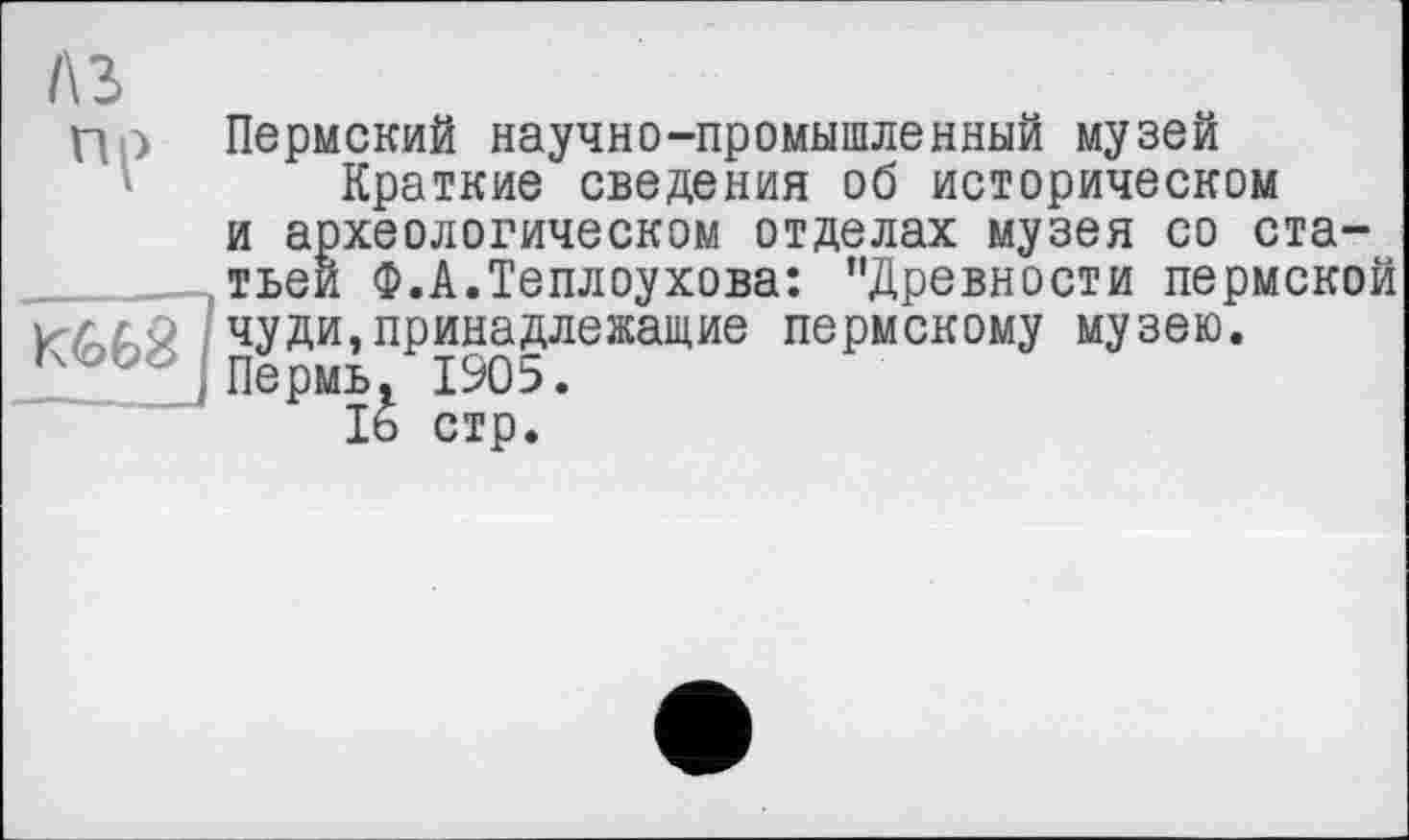 ﻿A3
ПЄ

Пермский научно-промышленный музей
Краткие сведения об историческом и археологическом отделах музея со статьей Ф.А.Теплоухова: ’’Древности пермской
чуди,принадлежащие пермскому музею Пермь, 1905.
16 стр.